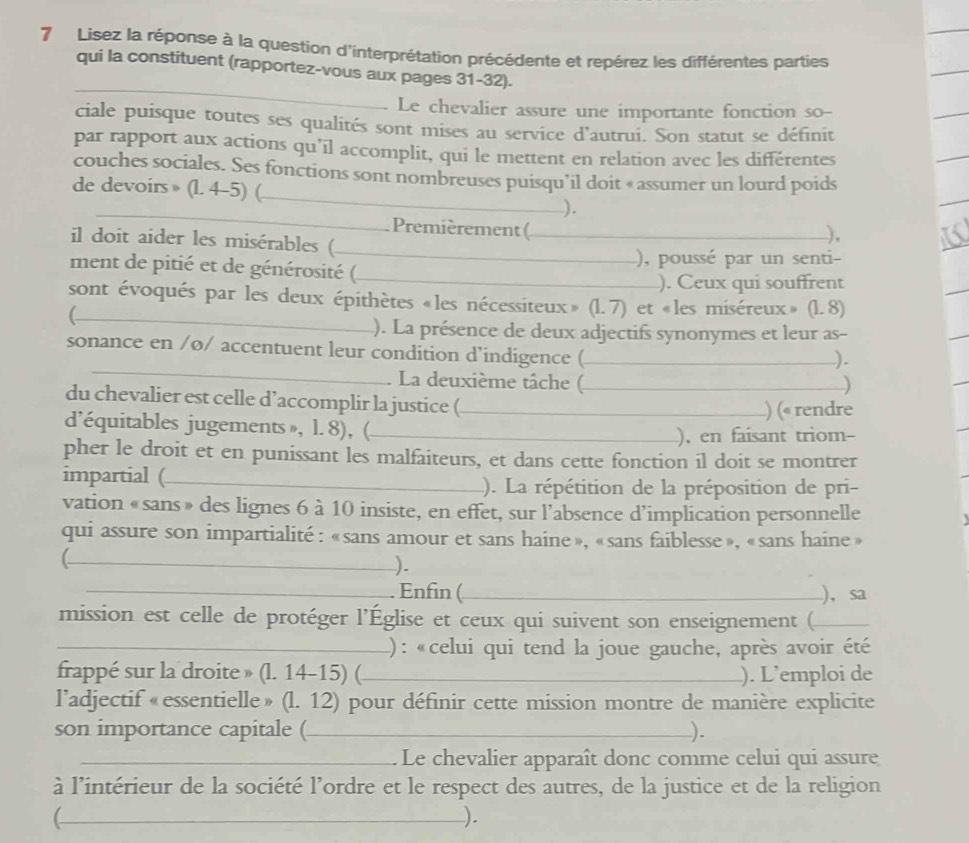 Lisez la réponse à la question d'interprétation précédente et repérez les différentes parties
_
qui la constituent (rapportez-vous aux pages 31-32).
Le chevalier assure une importante fonction so--
ciale puisque toutes ses qualités sont mises au service d'autrui. Son statut se définit
par rapport aux actions qu’il accomplit, qui le mettent en relation avec les différentes
couches sociales. Ses fonctions sont nombreuses puisqu’il doit « assumer un lourd poids
_
de devoirs » (l. 4-5) (_ _).
Premièrement (_
il doit aider les misérables (_
_),
ment de pitié et de générosité (_ ), poussé par un senti-
). Ceux qui souffrent
_
sont évoqués par les deux épithètes «les nécessiteux » (1.7) et «les miséreux» (1.8)
). La présence de deux adjectifs synonymes et leur as-
_
sonance en /ø/ accentuent leur condition d’indigence (_
).
La deuxième tâche (_ )
du chevalier est celle d’accomplir la justice (_ ) (« rendre
d'équitables jugements », l. 8), (_
), en faisant triom-
pher le droit et en punissant les malfaiteurs, et dans cette fonction il doit se montrer
impartial (_ ). La répétition de la préposition de pri-
vation «sans » des lignes 6 à 10 insiste, en effet, sur l’absence d’implication personnelle
qui assure son impartialité : «sans amour et sans haine », «sans faiblesse », «sans haine »
_).
_. Enfin (_ ),sa
mission est celle de protéger l’Église et ceux qui suivent son enseignement (_
_) : «celui qui tend la joue gauche, après avoir été
frappé sur la droite » (l. 14-15) (_ ). L’emploi de
l’adjectif «essentielle» (l. 12) pour définir cette mission montre de manière explicite
son importance capitale (_ ).
_  Le chevalier apparaît donc comme celui qui assure
à l'intérieur de la société l'ordre et le respect des autres, de la justice et de la religion
_C
).