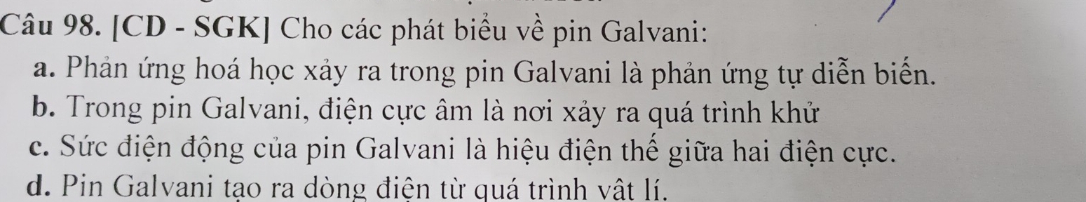 [CD - SGK] Cho các phát biểu về pin Galvani: 
a. Phản ứng hoá học xảy ra trong pin Galvani là phản ứng tự diễn biến. 
b. Trong pin Galvani, điện cực âm là nơi xảy ra quá trình khử 
c. Sức điện động của pin Galvani là hiệu điện thế giữa hai điện cực. 
d. Pin Galvani tạo ra dòng điện từ quá trình vật lí.