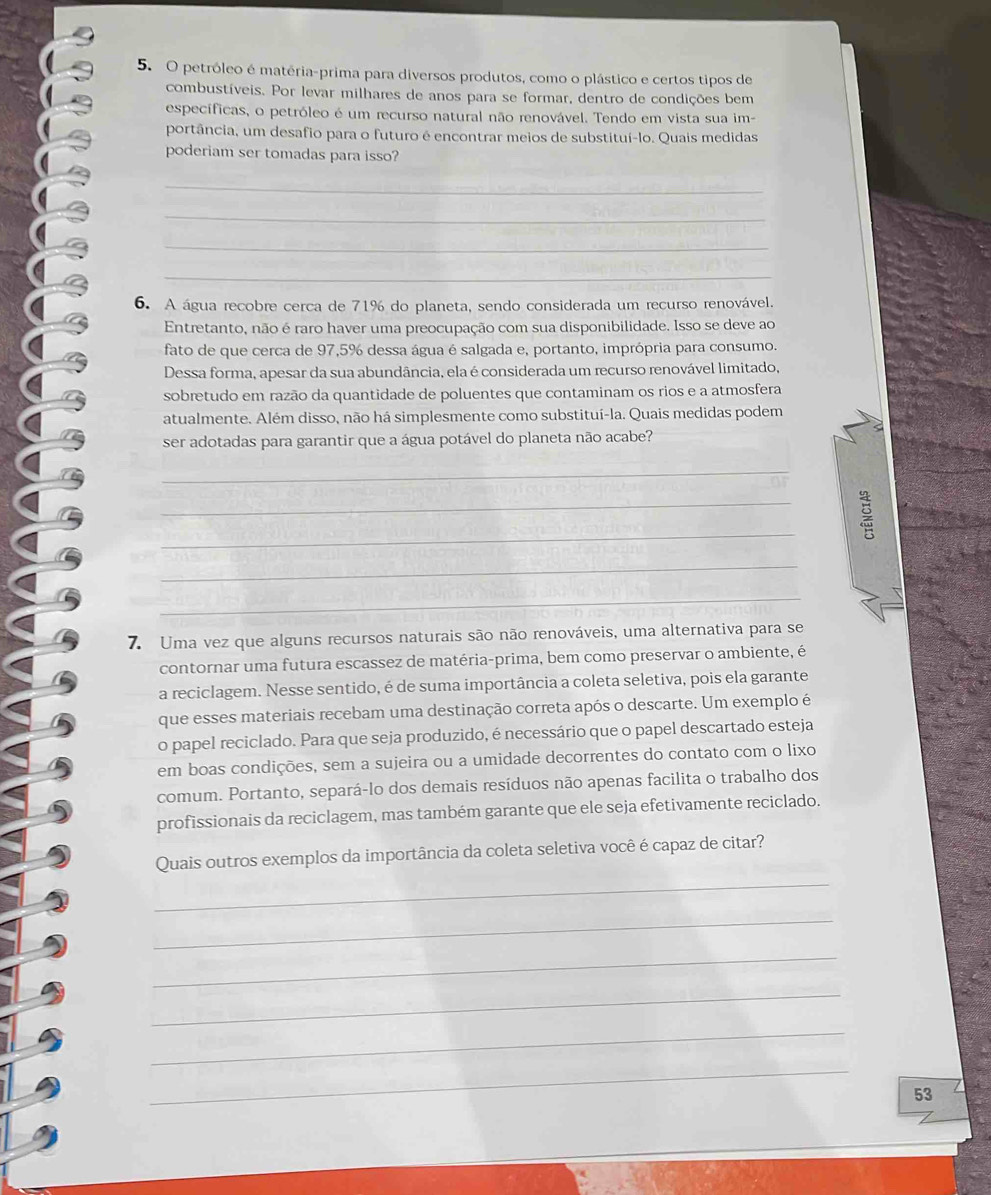 petróleo é matéria-prima para diversos produtos, como o plástico e certos tipos de
combustíveis. Por levar milhares de anos para se formar, dentro de condições bem
específicas, o petróleo é um recurso natural não renovável. Tendo em vista sua im-
portância, um desafio para o futuro é encontrar meios de substituí-lo. Quais medidas
poderiam ser tomadas para isso?
_
_
_
_
6. A água recobre cerca de 71% do planeta, sendo considerada um recurso renovável.
Entretanto, não é raro haver uma preocupação com sua disponibilidade. Isso se deve ao
fato de que cerca de 97,5% dessa água é salgada e, portanto, imprópria para consumo.
Dessa forma, apesar da sua abundância, ela é considerada um recurso renovável limitado,
sobretudo em razão da quantidade de poluentes que contaminam os rios e a atmosfera
atualmente. Além disso, não há simplesmente como substituí-la. Quais medidas podem
ser adotadas para garantir que a água potável do planeta não acabe?
_
_
_
_
_
7. Uma vez que alguns recursos naturais são não renováveis, uma alternativa para se
contornar uma futura escassez de matéria-prima, bem como preservar o ambiente, é
a reciclagem. Nesse sentido, é de suma importância a coleta seletiva, pois ela garante
que esses materiais recebam uma destinação correta após o descarte. Um exemplo é
o papel reciclado. Para que seja produzido, é necessário que o papel descartado esteja
em boas condições, sem a sujeira ou a umidade decorrentes do contato com o lixo
comum. Portanto, separá-lo dos demais resíduos não apenas facilita o trabalho dos
profissionais da reciclagem, mas também garante que ele seja efetivamente reciclado.
_
Quais outros exemplos da importância da coleta seletiva você é capaz de citar?
_
_
_
_
_
53