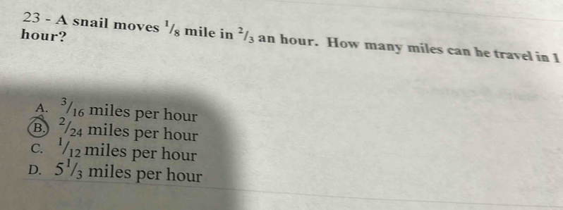 hour?
23 - A snail moves ½/§ mile in ’/₃ an hour. How many miles can he travel in 1
A. ³/16 miles per hour
B) ²/24 miles per hour
c. '/12 miles per hour
D. 5½/₃ miles per hour