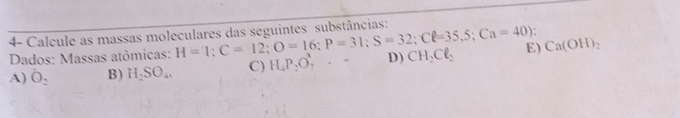 4- Calcule as massas moleculares das seguintes substâncias:
Dados: Massas atômicas: H=1; C=12; O=16; P=31; S=32; Cell =35,5; Ca=40); D) CH_2Cl_2 E) Ca(OH) 、
C) H_4P_2O_7^(1· -
A) dot O)_2 B) H_2SO_4,