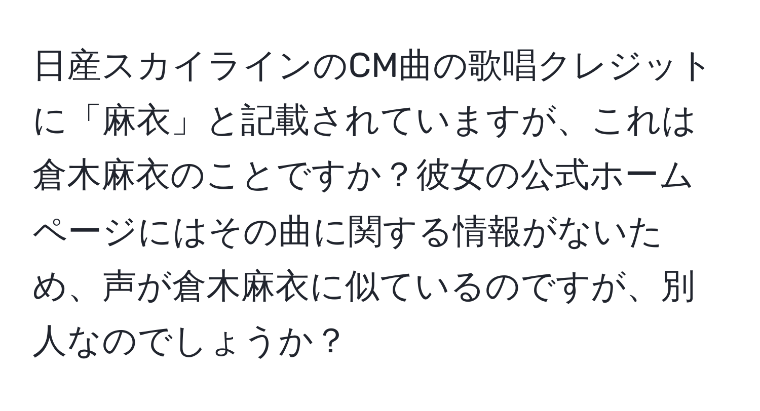 日産スカイラインのCM曲の歌唱クレジットに「麻衣」と記載されていますが、これは倉木麻衣のことですか？彼女の公式ホームページにはその曲に関する情報がないため、声が倉木麻衣に似ているのですが、別人なのでしょうか？