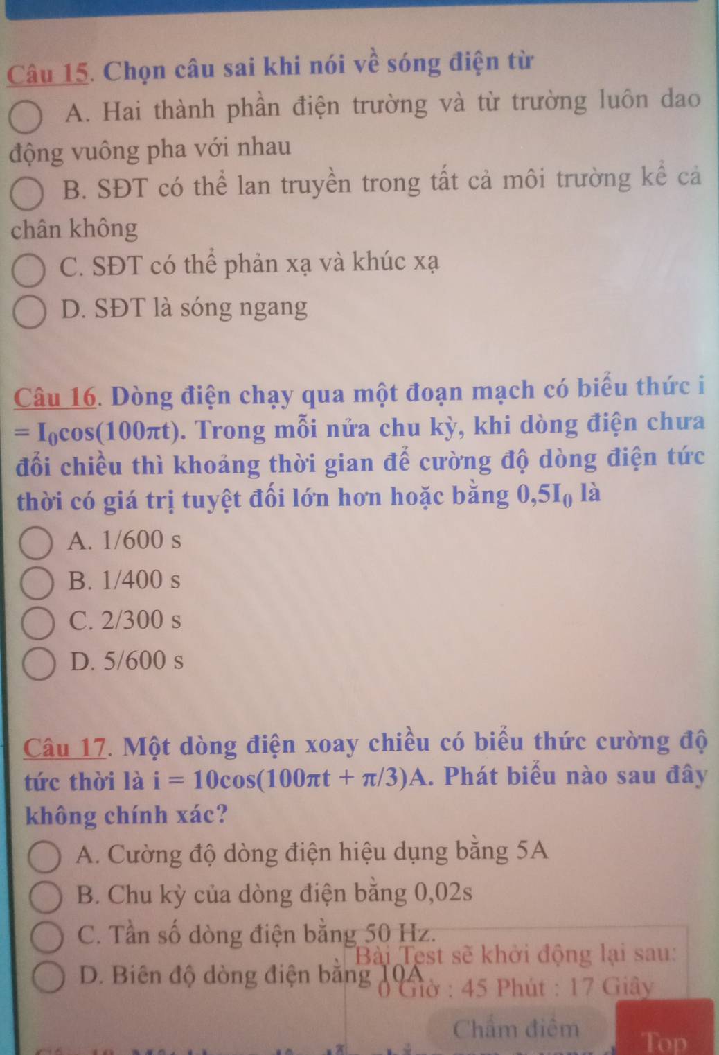 Chọn câu sai khi nói về sóng điện từ
A. Hai thành phần điện trường và từ trường luôn dao
động vuông pha với nhau
B. SĐT có thể lan truyền trong tất cả môi trường kể cả
chân không
C. SĐT có thể phản xạ và khúc xạ
D. SĐT là sóng ngang
Câu 16. Dòng điện chạy qua một đoạn mạch có biểu thức i
=I_0cos (100π t) :). Trong mỗi nửa chu kỳ, khi dòng điện chưa
đổi chiều thì khoảng thời gian để cường độ dòng điện tức
thời có giá trị tuyệt đối lớn hơn hoặc bằng 0, 5I_0 là
A. 1/600 s
B. 1/400 s
C. 2/300 s
D. 5/600 s
Câu 17. Một dòng điện xoay chiều có biểu thức cường độ
tức thời là i=10cos (100π t+π /3)A.. Phát biểu nào sau đây
không chính xác?
A. Cường độ dòng điện hiệu dụng bằng 5A
B. Chu kỳ của dòng điện băng 0,02s
C. Tần số dòng điện bằng 50 Hz.
Bài Test sẽ khởi động lại sau:
D. Biên độ dòng điện băng 1Gờ : 45 Phút : 17 Giây
Chẩm điệm
Top