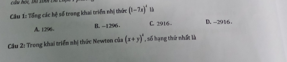 câu hói, thi sinh chỉ chộn
Câu 1: Tổng các hệ số trong khai triển nhị thức (1-7x)^4 là
A. 1296. B. -1296. C. 2916.
D. -2916.
Câu 2: Trong khai triển nhị thức Newton của (x+y)^4 , số hạng thứ nhất là