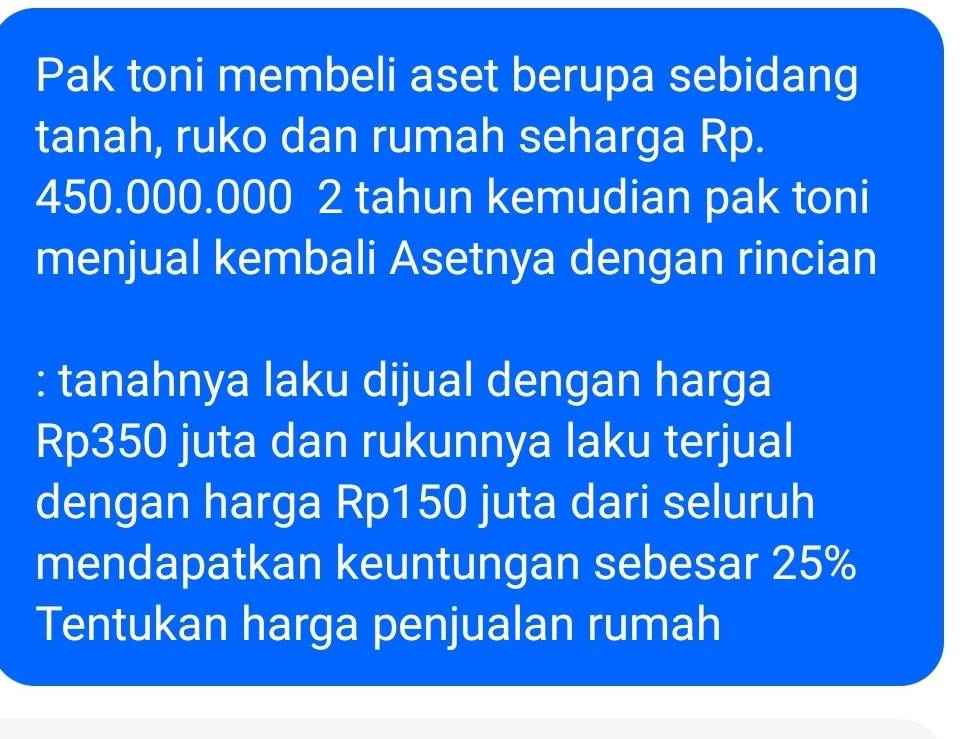 Pak toni membeli aset berupa sebidang 
tanah, ruko dan rumah seharga Rp.
450.000.000 2 tahun kemudian pak toni 
menjual kembali Asetnya dengan rincian 
: tanahnya laku dijual dengan harga
Rp350 juta dan rukunnya laku terjual 
dengan harga Rp150 juta dari seluruh 
mendapatkan keuntungan sebesar 25%
Tentukan harga penjualan rumah