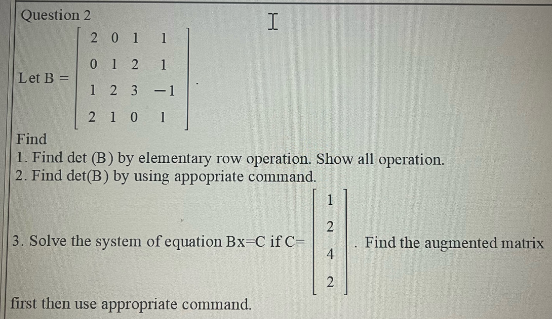 Let B=beginbmatrix 2&0&1&1 0&1&2&1 1&2&3&-1 2&1&0&1endbmatrix
Find
1. Find det (B) by elementary row operation. Show all operation.
2. Find det(B) by using appopriate command.
3. Solve the system of equation Beccurc=beginbmatrix 1 2 4 2endbmatrix. Find the augmented matrix
first then use appropriate command.