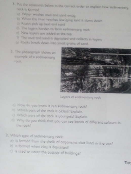 Put the sentences below in the correct order to explain how sedimentary
rock is formed.
a) Water washes mud and sand away
b) When the river reaches low-lying land it slows down
c) Rivers pick up mud and sand
d) The layers harden to form sedimentary rock
c) New layers are added at the top
() The mud and sand is deposited and collects in layers
g) Rocks break down into small grains of sand.
2. The photograph shows an
example of a sedimentary
rock.
Layers of sedimentary rack
a) How do you know it is a sedimentary rock?
b) Which part of the rock is oldest? Explain.
c) Which part of the rock is youngest? Explain.
d) Why do you think that you can see bands of different colours in
the rock?
3. Which type of sedimentary rock;
a) is formed from the shells of organisms that lived in the sea?
b) is formed when clay is deposited
c) is used to cover the outside of buildings?
Tot