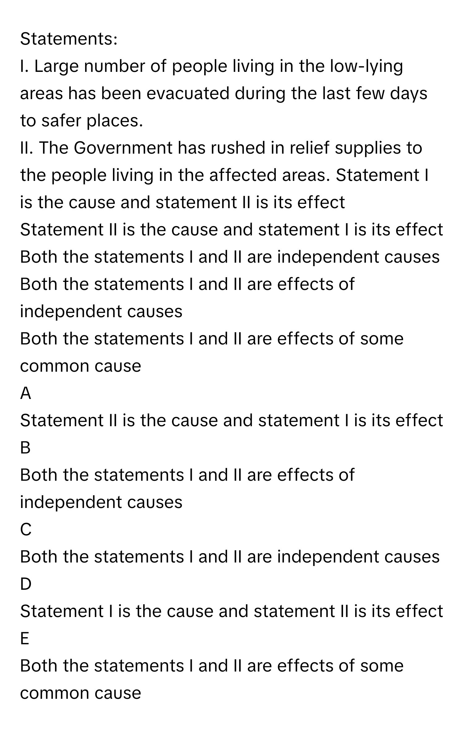 Statements:
I. Large number of people living in the low-lying areas has been evacuated during the last few days to safer places.
II. The Government has rushed in relief supplies to the people living in the affected areas. Statement I is the cause and statement II is its effect
Statement II is the cause and statement I is its effect
Both the statements I and II are independent causes
Both the statements I and II are effects of independent causes
Both the statements I and II are effects of some common cause

A  
Statement II is the cause and statement I is its effect 


B  
Both the statements I and II are effects of independent causes 


C  
Both the statements I and II are independent causes 


D  
Statement I is the cause and statement II is its effect 


E  
Both the statements I and II are effects of some common cause