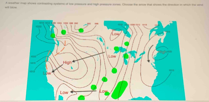 A weather map shows contrasting systems of low pressure and high pressure zones. Choose the arrow that shows the direction in which the wind 
will blow.
1010 1012 1000 1004 1000 996 992 092
1020 1908 1012 1118
Low
1020 Low
1016 High
1918
1012 Low 
Low