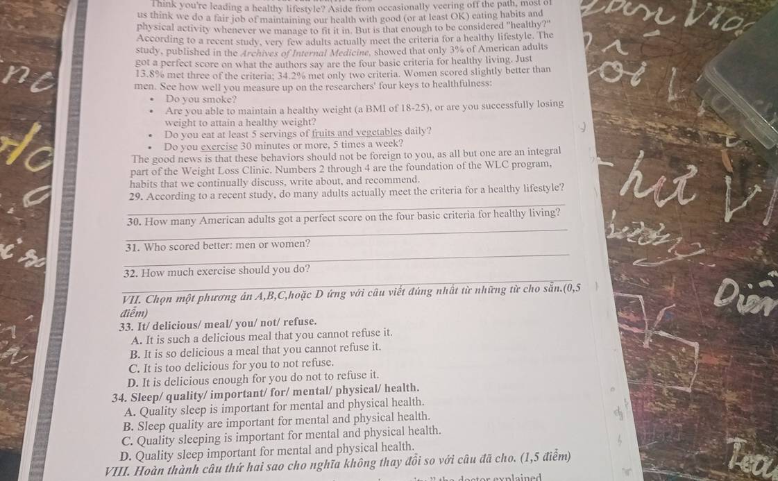 Think you're leading a healthy lifestyle? Aside from occasionally veering off the path, most of
us think we do a fair job of maintaining our health with good (or at least OK) eating habits and
physical activity whenever we manage to fit it in. But is that enough to be considered "healthy?"
According to a recent study, very few adults actually meet the criteria for a healthy lifestyle. The
study, published in the Archives of Internal Medicine, showed that only 3% of American adults
got a perfect score on what the authors say are the four basic criteria for healthy living. Just
13.8% met three of the criteria; 34.2% met only two criteria. Women scored slightly better than
men. See how well you measure up on the researchers' four keys to healthfulness:
Do you smoke?
Are you able to maintain a healthy weight (a BMI of 18-25), or are you successfully losing
weight to attain a healthy weight?
Do you eat at least 5 servings of fruits and vegetables daily?
Do you exercise 30 minutes or more, 5 times a week?
The good news is that these behaviors should not be foreign to you, as all but one are an integral
part of the Weight Loss Clinic. Numbers 2 through 4 are the foundation of the WLC program,
habits that we continually discuss, write about, and recommend.
_
29. According to a recent study, do many adults actually meet the criteria for a healthy lifestyle?
_
30. How many American adults got a perfect score on the four basic criteria for healthy living?
_
31. Who scored better: men or women?
_
32. How much exercise should you do?
VII. Chọn một phương án A,B,C,hoặc D ứng với câu viết đúng nhất từ những từ cho sẵn.(0,5  1
điểm)
33. It/ delicious/ meal/ you/ not/ refuse.
A. It is such a delicious meal that you cannot refuse it.
B. It is so delicious a meal that you cannot refuse it.
C. It is too delicious for you to not refuse.
D. It is delicious enough for you do not to refuse it.
34. Sleep/ quality/ important/ for/ mental/ physical/ health.
A. Quality sleep is important for mental and physical health.
B. Sleep quality are important for mental and physical health.
C. Quality sleeping is important for mental and physical health.
D. Quality sleep important for mental and physical health.
VIII. Hoàn thành câu thứ hai sao cho nghĩa không thay đồi so với câu đã cho. (1,5 điểm)