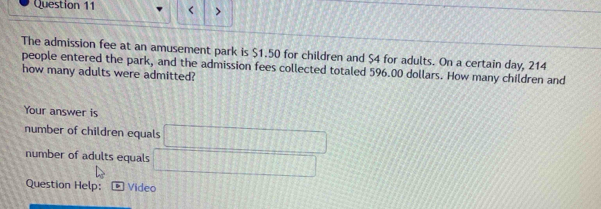 < 
The admission fee at an amusement park is  $1.50 for children and $4 for adults. On a certain day, 214
people entered the park, and the admission fees collected totaled 596.00 dollars. How many children and 
how many adults were admitted? 
Your answer is 
number of children equals □
number of adults equals □
Question Help: Video