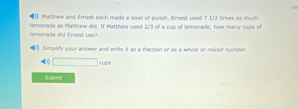 Vic 
Matthew and Ernest each made a bowl of punch. Ernest used 7 1/2 times as much 
lemonade as Matthew did. If Matthew used 2/3 of a cup of lemonade, how many cups of 
lemonade did Ernest use? 
Simplify your answer and write it as a fraction or as a whole or mixed number. 
D) □ cups
Submit