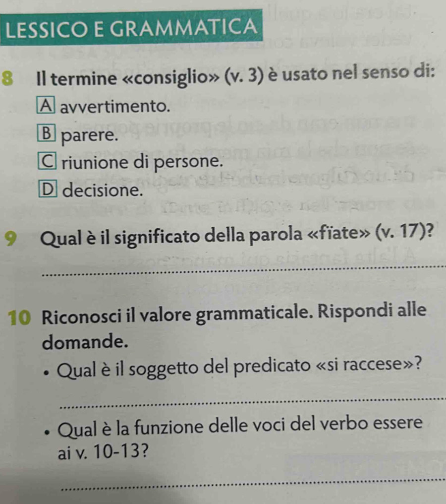 LESSICO E GRAMMATICA
8 Il termine «consiglio» (v.3) è usato nel senso di:
A avvertimento.
Bparere.
C riunione di persone.
D decisione.
Qual è il significato della parola «fïate» (v.17) 2
_
10 Riconosci il valore grammaticale. Rispondi alle
domande.
Qual è il soggetto del predicato «si raccese»?
_
Qual è la funzione delle voci del verbo essere
ai v. 10-13
_