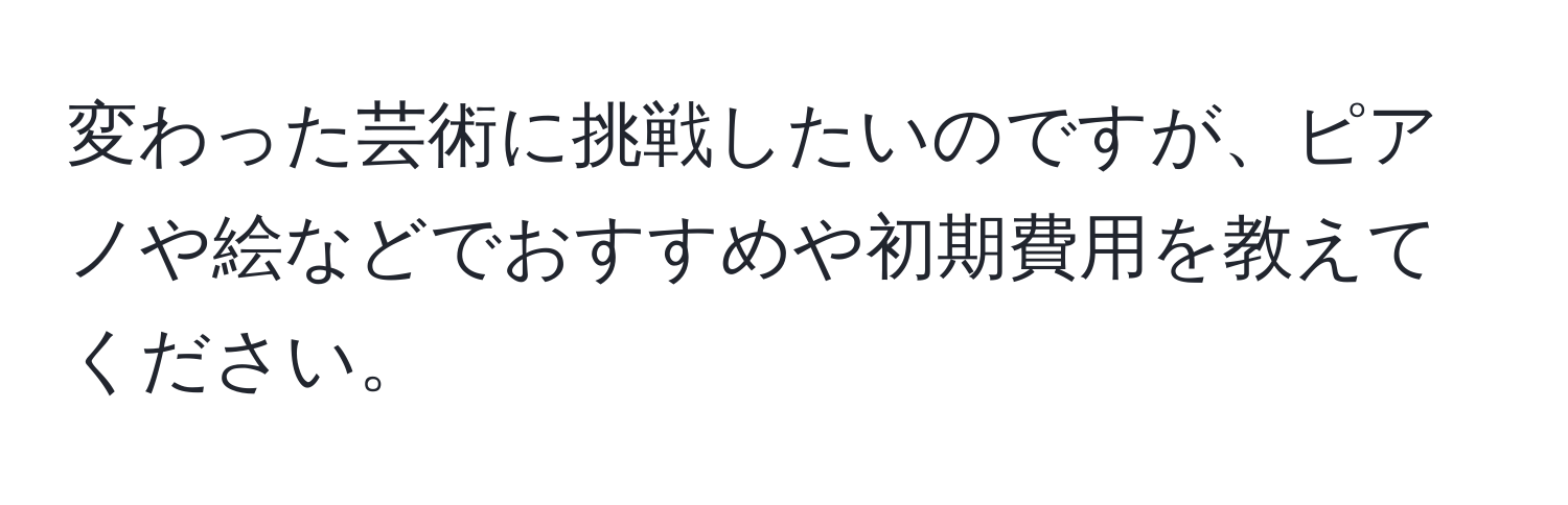 変わった芸術に挑戦したいのですが、ピアノや絵などでおすすめや初期費用を教えてください。