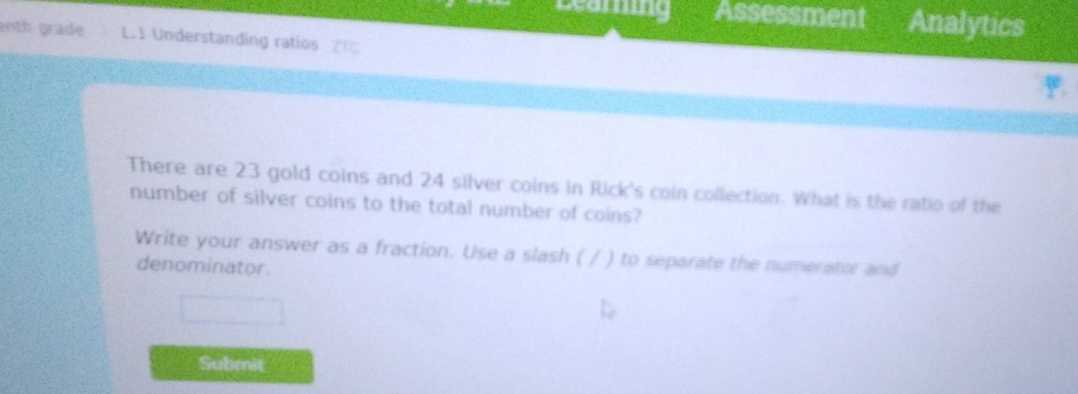 Assessment Analytics 
enth grade L.1 Understanding ratios 
There are 23 gold coins and 24 silver coins in Rick's coin collection. What is the ratio of the 
number of silver coins to the total number of coins? 
Write your answer as a fraction. Use a slash ( / ) to separate the numerator and 
denominator. 
Submit