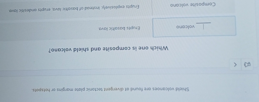 Shield volcanoes are found at divergent tectonic plate margins or hotspots.
Which one is composite and shield volcano?
_
volcano Erupts basaltic lava.
Composite volcano Erupts explosively. Instead of basaltic lava, erupts andesitic lava.