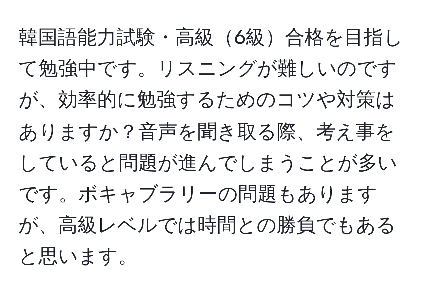 韓国語能力試験・高級6級合格を目指して勉強中です。リスニングが難しいのですが、効率的に勉強するためのコツや対策はありますか？音声を聞き取る際、考え事をしていると問題が進んでしまうことが多いです。ボキャブラリーの問題もありますが、高級レベルでは時間との勝負でもあると思います。