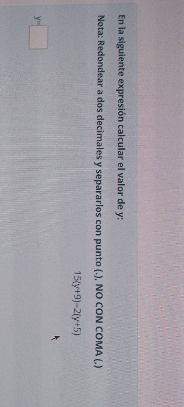 En la siguiente expresión calcular el valor de y : 
Nota: Redondear a dos decimales y separarlos con punto (.), NO CON COMA (,)
15(y+9)=2(y+5)
y=□