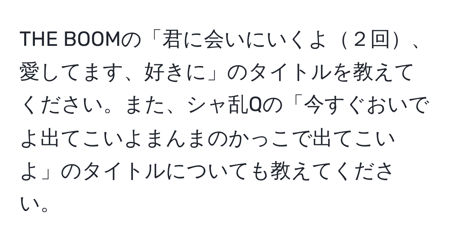 THE BOOMの「君に会いにいくよ２回、愛してます、好きに」のタイトルを教えてください。また、シャ乱Qの「今すぐおいでよ出てこいよまんまのかっこで出てこいよ」のタイトルについても教えてください。