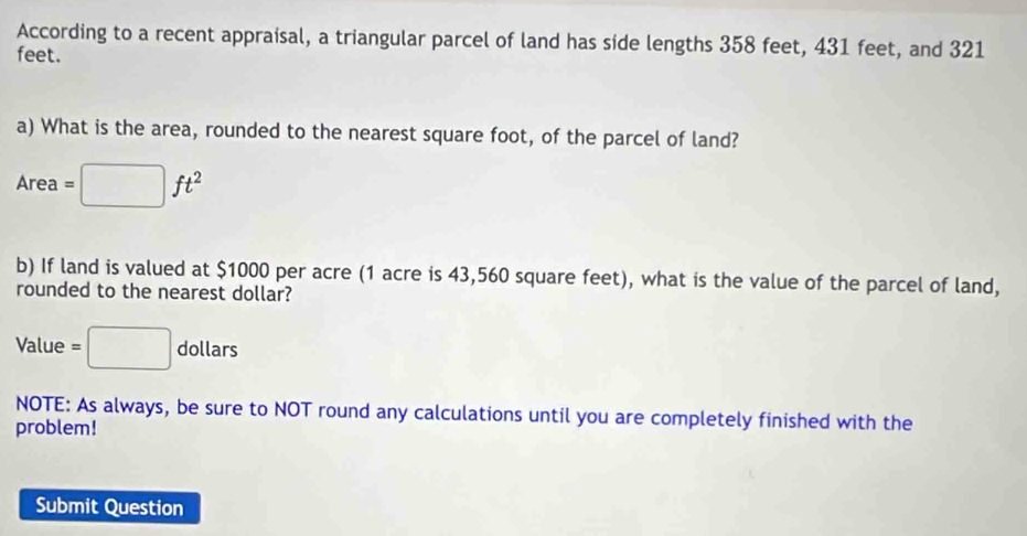 According to a recent appraisal, a triangular parcel of land has side lengths 358 feet, 431 feet, and 321
feet. 
a) What is the area, rounded to the nearest square foot, of the parcel of land? 
Area =□ ft^2
b) If land is valued at $1000 per acre (1 acre is 43,560 square feet), what is the value of the parcel of land, 
rounded to the nearest dollar? 
Value =□ dollars 
NOTE: As always, be sure to NOT round any calculations until you are completely finished with the 
problem! 
Submit Question