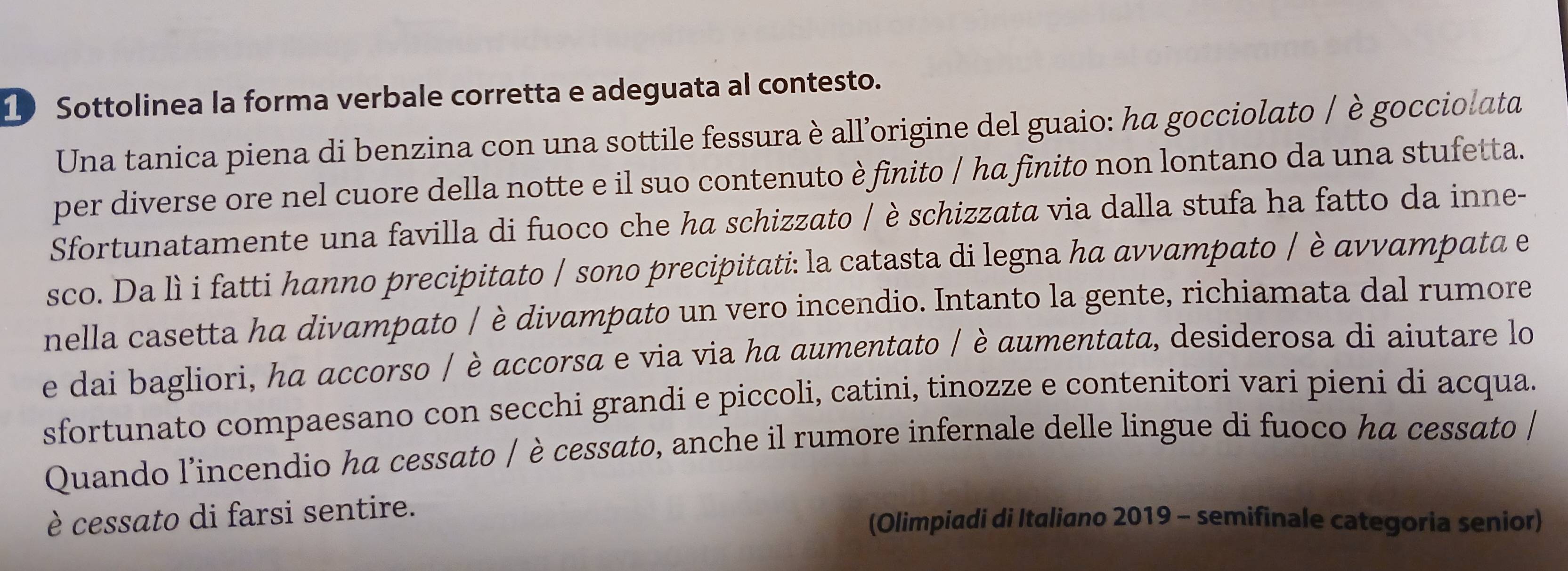 Sottolinea la forma verbale corretta e adeguata al contesto. 
Una tanica piena di benzina con una sottile fessura è all’origine del guaio: ha gocciolato / è gocciolata 
per diverse ore nel cuore della notte e il suo contenuto è finito / ha finito non lontano da una stufetta. 
Sfortunatamente una favilla di fuoco che ha schizzato / è schizzata via dalla stufa ha fatto da inne- 
sco. Da lì i fatti hanno precipitato / sono precipitati: la catasta di legna ha avvampato / è avvampata e 
nella casetta ha divampato / è divampato un vero incendio. Intanto la gente, richiamata dal rumore 
e dai bagliori, ha accorso / è accorsa e via via ha aumentato / è aumentata, desiderosa di aiutare lo 
sfortunato compaesano con secchi grandi e piccoli, catini, tinozze e contenitori vari pieni di acqua. 
Quando l’incendio ha cessato / è cessato, anche il rumore infernale delle lingue di fuoco ha cessato / 
è cessato di farsi sentire. (Olimpiadi di Italiano 2019 - semifinale categoria senior)