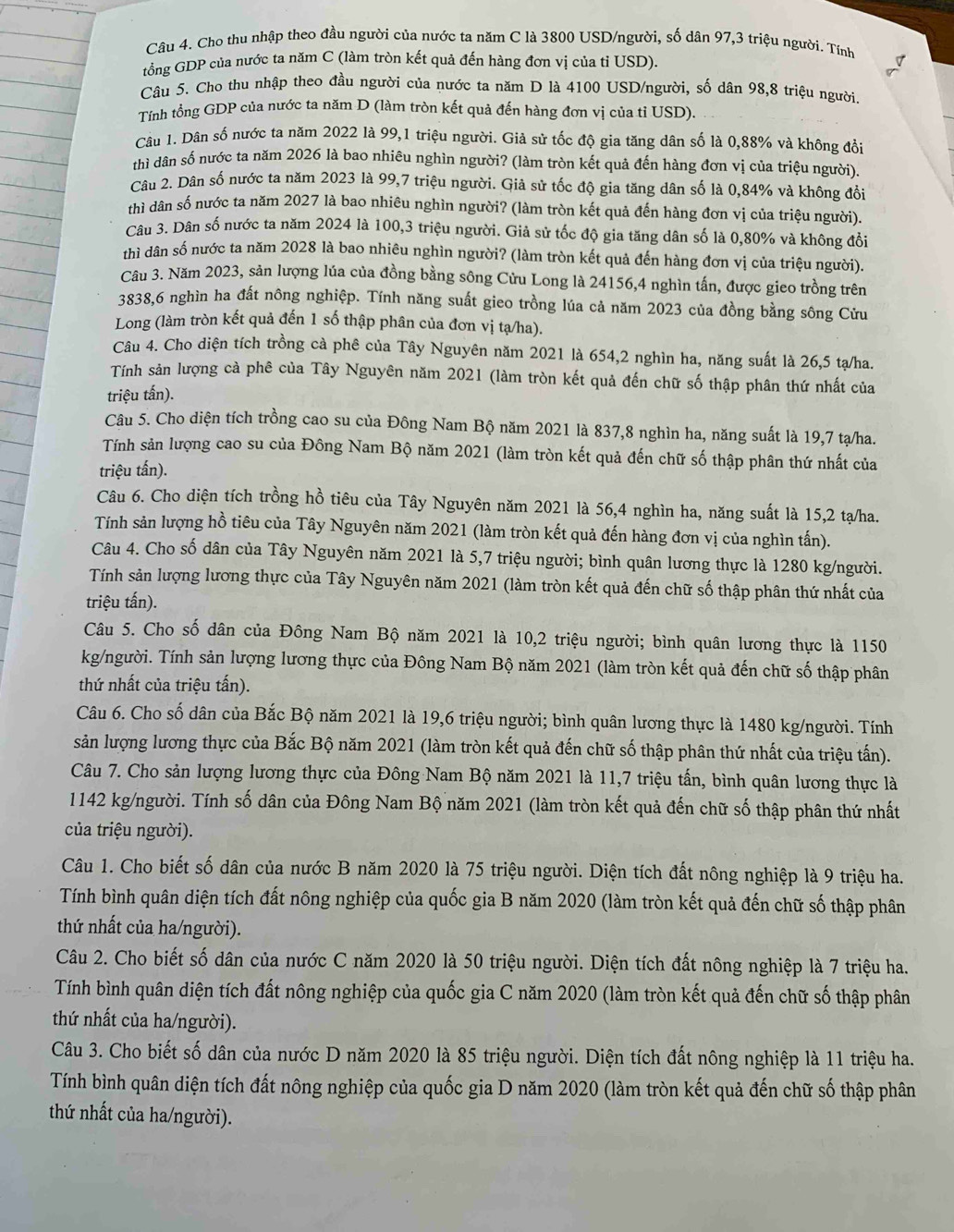 Cho thu nhập theo đầu người của nước ta năm C là 3800 USD/người, số dân 97,3 triệu người. Tính
tổng GDP của nước ta năm C (làm tròn kết quả đến hàng đơn vị của tỉ USD).
Câu 5. Cho thu nhập theo đầu người của nước ta năm D là 4100 USD/người, số dân 98,8 triệu người.
Tính tổng GDP của nước ta năm D (làm tròn kết quả đến hàng đơn vị của tỉ USD).
Câu 1. Dân số nước ta năm 2022 là 99,1 triệu người. Giả sử tốc độ gia tăng dân số là 0,88% và không đồi
thì dân số nước ta năm 2026 là bao nhiêu nghìn người? (làm tròn kết quả đến hàng đơn vị của triệu người).
Câu 2. Dân số nước ta năm 2023 là 99,7 triệu người. Giả sử tốc độ gia tăng dân số là 0,84% và không đổi
thì dân số nước ta năm 2027 là bao nhiêu nghìn người? (làm tròn kết quả đến hàng đơn vị của triệu người).
Câu 3. Dân số nước ta năm 2024 là 100,3 triệu người. Giả sử tốc độ gia tăng dân số là 0,80% và không đổi
thì dân số nước ta năm 2028 là bao nhiêu nghìn người? (làm tròn kết quả đến hàng đơn vị của triệu người).
Câu 3. Năm 2023, sản lượng lúa của đồng bằng sông Cửu Long là 24156,4 nghìn tấn, được gieo trồng trên
3838,6 nghìn ha đất nông nghiệp. Tính năng suất gieo trồng lúa cả năm 2023 của đồng bằng sông Cửu
Long (làm tròn kết quả đến 1 số thập phân của đơn vị tạ/ha).
Câu 4. Cho diện tích trồng cà phê của Tây Nguyên năm 2021 là 654,2 nghìn ha, năng suất là 26,5 tạ/ha.
Tính sản lượng cả phê của Tây Nguyên năm 2021 (làm tròn kết quả đến chữ số thập phân thứ nhất của
triệu tấn).
Câu 5. Cho diện tích trồng cao su của Đông Nam Bộ năm 2021 là 837,8 nghìn ha, năng suất là 19,7 tạ/ha.
Tính sản lượng cao su của Đông Nam Bộ năm 2021 (làm tròn kết quả đến chữ số thập phân thứ nhất của
triệu tấn).
Câu 6. Cho diện tích trồng hồ tiêu của Tây Nguyên năm 2021 là 56,4 nghìn ha, năng suất là 15,2 tạ/ha.
Tính sản lượng hồ tiêu của Tây Nguyên năm 2021 (làm tròn kết quả đến hàng đơn vị của nghìn tấn).
Câu 4. Cho số dân của Tây Nguyên năm 2021 là 5,7 triệu người; bình quân lương thực là 1280 kg/người.
Tính sản lượng lương thực của Tây Nguyên năm 2021 (làm tròn kết quả đến chữ số thập phân thứ nhất của
triệu tấn).
Câu 5. Cho số dân của Đông Nam Bộ năm 2021 là 10,2 triệu người; bình quân lương thực là 1150
kg/người. Tính sản lượng lương thực của Đông Nam Bộ năm 2021 (làm tròn kết quả đến chữ số thập phân
thứ nhất của triệu tấn).
Câu 6. Cho số dân của Bắc Bộ năm 2021 là 19,6 triệu người; bình quân lương thực là 1480 kg/người. Tính
sản lượng lương thực của Bắc Bộ năm 2021 (làm tròn kết quả đến chữ số thập phân thứ nhất của triệu tấn).
Câu 7. Cho sản lượng lương thực của Đông Nam Bộ năm 2021 là 11,7 triệu tấn, bình quân lương thực là
1142 kg/người. Tính số dân của Đông Nam Bộ năm 2021 (làm tròn kết quả đến chữ số thập phân thứ nhất
của triệu người).
Câu 1. Cho biết số dân của nước B năm 2020 là 75 triệu người. Diện tích đất nông nghiệp là 9 triệu ha.
Tính bình quân diện tích đất nông nghiệp của quốc gia B năm 2020 (làm tròn kết quả đến chữ số thập phân
thứ nhất của ha/người).
Câu 2. Cho biết số dân của nước C năm 2020 là 50 triệu người. Diện tích đất nông nghiệp là 7 triệu ha.
Tính bình quân diện tích đất nông nghiệp của quốc gia C năm 2020 (làm tròn kết quả đến chữ số thập phân
thứ nhất của ha/người).
Câu 3. Cho biết số dân của nước D năm 2020 là 85 triệu người. Diện tích đất nông nghiệp là 11 triệu ha.
Tính bình quân diện tích đất nông nghiệp của quốc gia D năm 2020 (làm tròn kết quả đến chữ số thập phân
thứ nhất của ha/người).