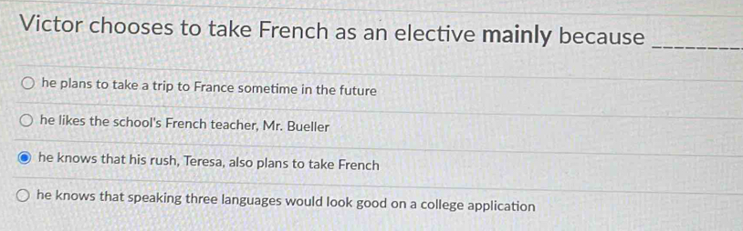 Victor chooses to take French as an elective mainly because
_
he plans to take a trip to France sometime in the future
he likes the school's French teacher, Mr. Bueller
he knows that his rush, Teresa, also plans to take French
he knows that speaking three languages would look good on a college application