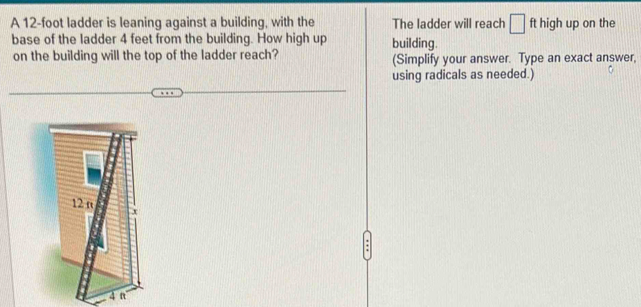 A 12-foot ladder is leaning against a building, with the The ladder will reach □ ft high up on the 
base of the ladder 4 feet from the building. How high up building. 
on the building will the top of the ladder reach? (Simplify your answer. Type an exact answer, 
using radicals as needed.)