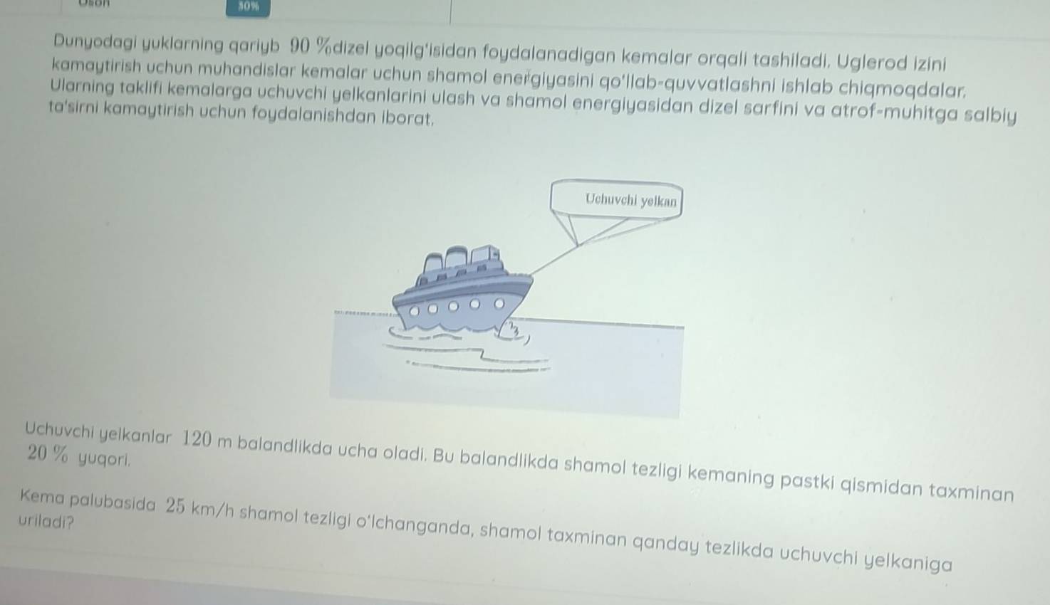 30%
Dunyodagi yuklarning qariyb 90 % dizel yoqilg'isidan foydalanadigan kemalar orqali tashiladi. Uglerod izini 
kamaytirish uchun muhandislar kemalar uchun shamol energiyasini qo'llab-quvvatlashni ishlab chiqmoqdalar. 
Ularning taklifi kemalarga uchuvchi yelkanlarini ulash va shamol energiyasidan dizel sarfini va atrof-muhitga salbiy 
ta'sirni kamaytirish uchun foydalanishdan iborat.
20 % yuqori. 
Uchuvchi yelkanlar 120 m balandlikda ucha oladi. Bu balandlikda shamol tezligi kemaning pastki qismidan taxminan 
uriladi? 
Kema palubasida 25 km/h shamol tezligi o‘lchanganda, shamol taxminan qanday tezlikda uchuvchi yelkaniga