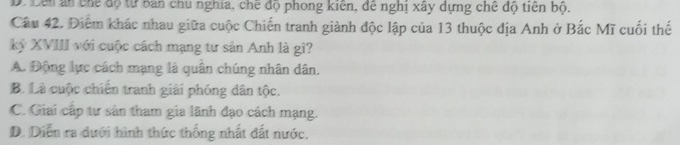 D. Lên an chế độ từ bản chu nghia, chế độ phong kiến, đề nghị xây dựng chế độ tiên bộ.
Câu 42. Điểm khác nhau giữa cuộc Chiến tranh giành độc lập của 13 thuộc địa Anh ở Bắc Mĩ cuối thế
ký XVIII với cuộc cách mạng tư sản Anh là gì?
A. Động lực cách mạng là quần chúng nhân dân.
B. Là cuộc chiến tranh giải phóng dân tộc.
C. Giai cấp tư sản tham gia lãnh đạo cách mạng.
D. Diễn ra dưới hình thức thống nhất đất nước.