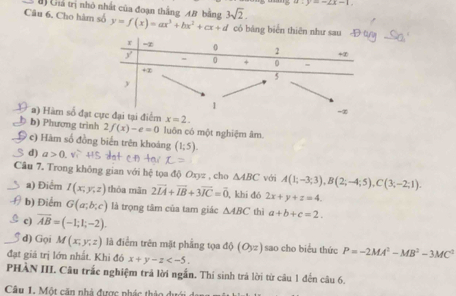 y=-2x-1.
B Gia trị nhỏ nhất của đoạn thắng AB bằng 3sqrt(2).
Câu 6. Cho hàm số y=f(x)=ax^3+bx^2+cx+d có bảng biển thiên như s
a) Hàm số đạt
b) Phương trình 2f(x)-e=0 luôn có một nghiệm âm.
c) Hàm số đồng biến trên khoảng (1;5).
d) a>0
Câu 7. Trong không gian với hệ tọa độ Oxyz , cho △ ABC với A(1;-3;3),B(2;-4;5),C(3;-2;1).
a) Điểm I(x;y;z) thỏa mãn 2vector IA+vector IB+3vector IC=vector 0 , khi đó 2x+y+z=4.
b) Điểm G(a;b;c) là trọng tâm của tam giác △ ABC thì a+b+c=2.
c) overline AB=(-1;1;-2).
d) Gọi M(x;y;z) là điểm trên mặt phẳng tọa độ (O_yz) sao cho biểu thức P=-2MA^2-MB^2-3MC^2
đạt giá trị lớn nhất. Khi đó x+y-z
PHÀN III. Câu trắc nghiệm trả lời ngắn. Thí sinh trả lời từ câu 1 đến câu 6.
Câu 1. Một căn nhà được phác thảo dướ