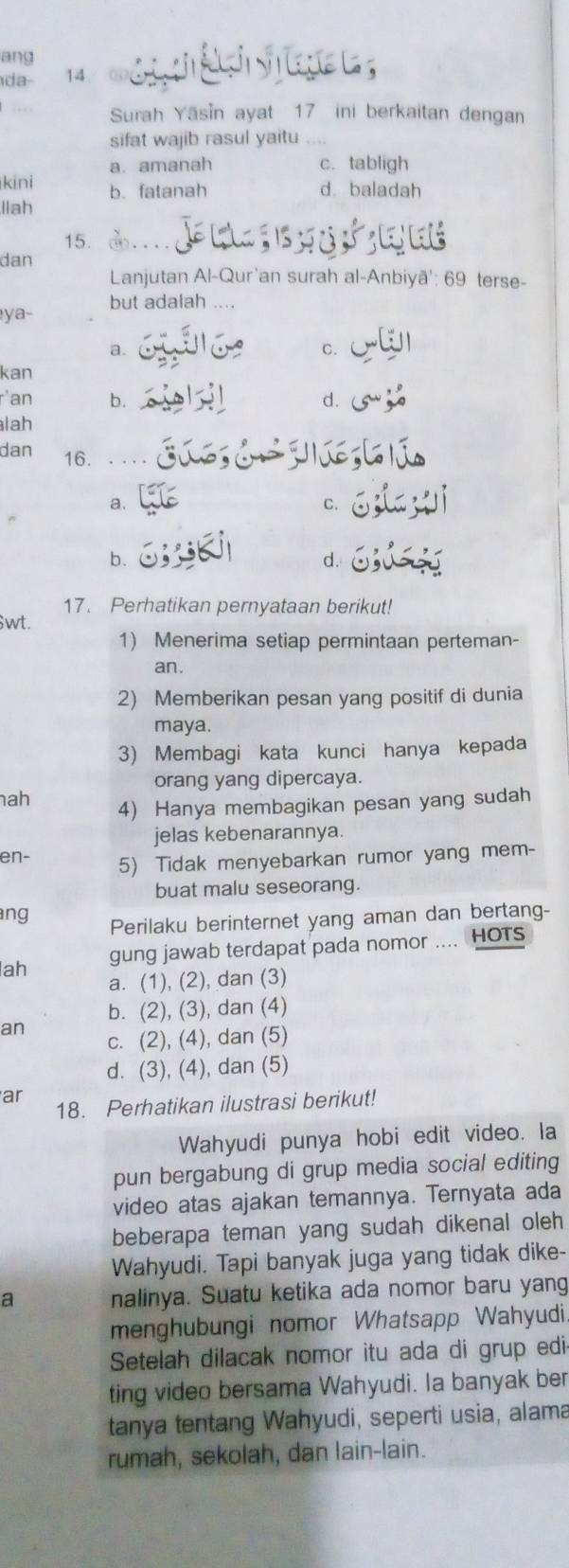 ang
da- 14. 0       a ge  
.  Surah Yāsin ayat 17 ini berkaitan dengan
sifat wajib rasul yaitu
a. amanah c.tabligh
kini b. fatanah d. baladah
llah
15.
dan
Lanjutan Al-Qur'an surah al-Anbiyā': 69 terse-
ya- but adalah ....
a.
C.
kan
r'an b. d.
lah
dan 16. .. . .
a.
C.
b.
d.
17. Perhatikan pernyataan berikut!
$wt.
1) Menerima setiap permintaan perteman-
an.
2) Memberikan pesan yang positif di dunia
maya.
3) Membagi kata kunci hanya kepada
orang yang dipercaya.
ah 4) Hanya membagikan pesan yang sudah
jelas kebenarannya.
en- 5) Tidak menyebarkan rumor yang mem-
buat malu seseorang.
ang
Perilaku berinternet yang aman dan bertang-
ah gung jawab terdapat pada nomor .... HOTs
a. (1), (2), dan (3)
b. (2), (3), dan (4)
an c. (2), (4), dan (5)
d. (3), (4), dan (5)
ar 18. Perhatikan ilustrasi berikut!
Wahyudi punya hobi edit video. Ia
pun bergabung di grup media social editing
video atas ajakan temannya. Ternyata ada
beberapa teman yang sudah dikenal oleh
Wahyudi. Tapi banyak juga yang tidak dike-
a nalinya. Suatu ketika ada nomor baru yang
menghubungi nomor Whatsapp Wahyudi.
Setelah dilacak nomor itu ada di grup edi
ting video bersama Wahyudi. Ia banyak ber
tanya tentang Wahyudi, seperti usia, alama
rumah, sekolah, dan lain-lain.