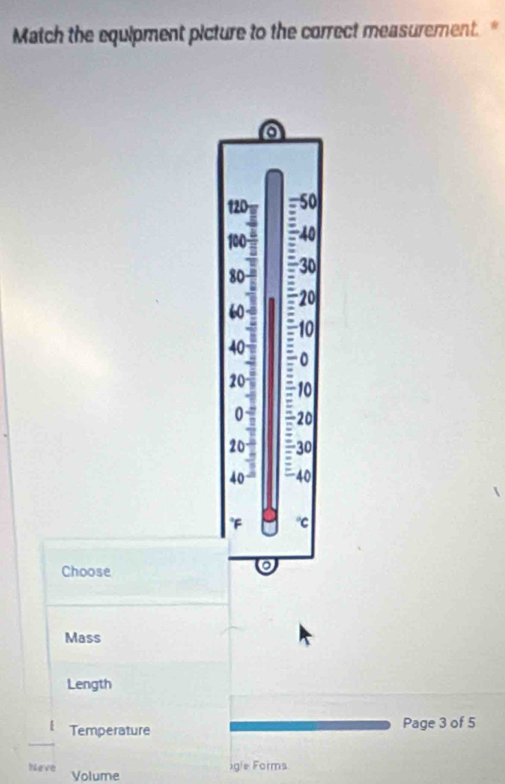 Match the equipment picture to the correct measurement. 
a
120 50
4
100 : 40
80
30
60 a -20
10
40
÷0
20 10
0 ~ - 20
20 - 30
40 - = 40
*F C 
Choose 
Mass 
Length 
Temperature 
Page 3 of 5 
igle Forms 
Neve Volume