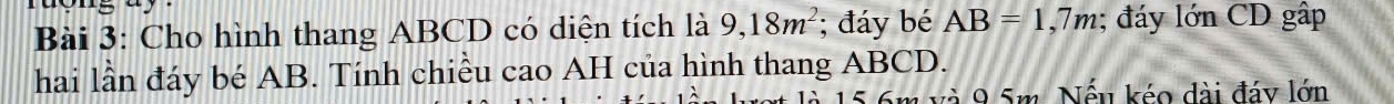 Cho hình thang ABCD có diện tích là 9, 18m^2; đáy bé AB=1,7m; đáy lớn CD gập 
hai lần đáy bé AB. Tính chiều cao AH của hình thang ABCD.
15.6m và 9.5m. Nếu kéo dài đáy lớn