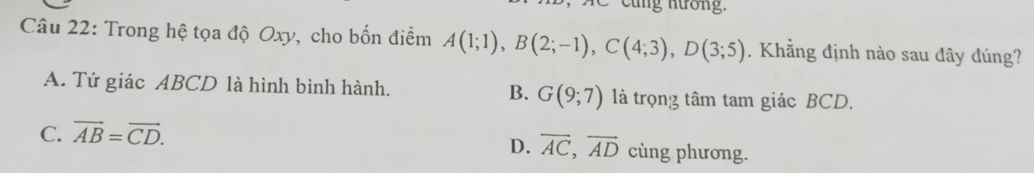 cũng nương.
Câu 22: Trong hệ tọa độ Oxy, cho bốn điểm A(1;1), B(2;-1), C(4;3), D(3;5). Khẳng định nào sau đây đúng?
A. Tứ giác ABCD là hình bình hành. B. G(9;7) là trọng tâm tam giác BCD.
C. vector AB=vector CD.
D. vector AC, vector AD cùng phương.