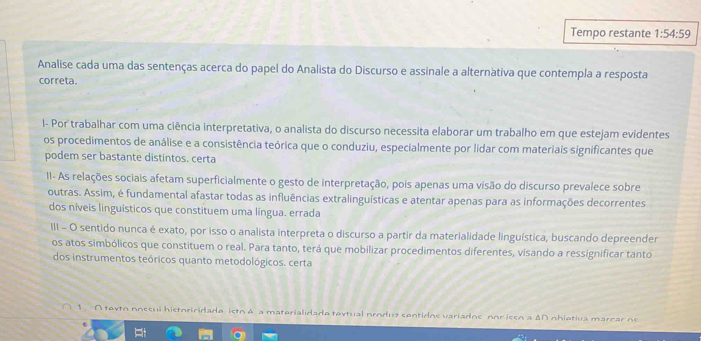 Tempo restante 1:54:59
Analise cada uma das sentenças acerca do papel do Analista do Discurso e assinale a alternàtiva que contempla a resposta 
correta. 
1- Por trabalhar com uma ciência interpretativa, o analista do discurso necessita elaborar um trabalho em que estejam evidentes 
os procedimentos de análise e a consistência teórica que o conduziu, especialmente por lidar com materiais significantes que 
podem ser bastante distintos. certa 
II- As relações sociais afetam superficialmente o gesto de interpretação, pois apenas uma visão do discurso prevalece sobre 
outras. Assim, é fundamental afastar todas as influências extralinguísticas e atentar apenas para as informações decorrentes 
dos níveis linguísticos que constituem uma língua. errada 
III - O sentido nunca é exato, por isso o analista interpreta o discurso a partir da materialidade linguística, buscando depreender 
os atos simbólicos que constituem o real. Para tanto, terá que mobilizar procedimentos diferentes, visando a ressignificar tanto 
dos instrumentos teóricos quanto metodológicos. certa 
1. A tevto noccui historiridada isto A a materialidade tevtual produz contidos variadns nor isen a ΔD nhiativa marcar n