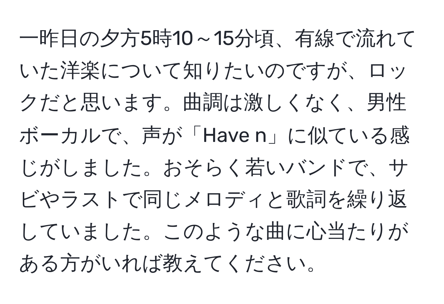 一昨日の夕方5時10～15分頃、有線で流れていた洋楽について知りたいのですが、ロックだと思います。曲調は激しくなく、男性ボーカルで、声が「Have n」に似ている感じがしました。おそらく若いバンドで、サビやラストで同じメロディと歌詞を繰り返していました。このような曲に心当たりがある方がいれば教えてください。