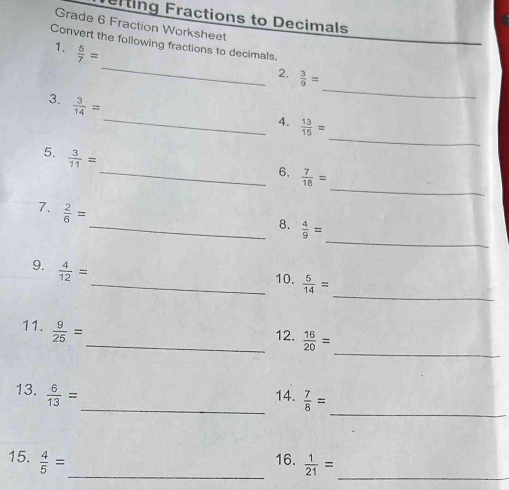 erting Fractions to Decimals 
Grade 6 Fraction Worksheet 
Convert the following fractions to decimals. 
_ 
1.  5/7 =
2.  3/9 =
_ 
3.  3/14 =
_ 
_ 
4.  13/15 =
5.  3/11 =
_ 
_6.  7/18 =
7.  2/6 =
_ 
_8.  4/9 =
9.  4/12 =
_ 
_10.  5/14 =
_ 
11.  9/25 =
_12.  16/20 =
_ 
13.  6/13 = _ 14.  7/8 =
15.  4/5 = _ 16.  1/21 = _