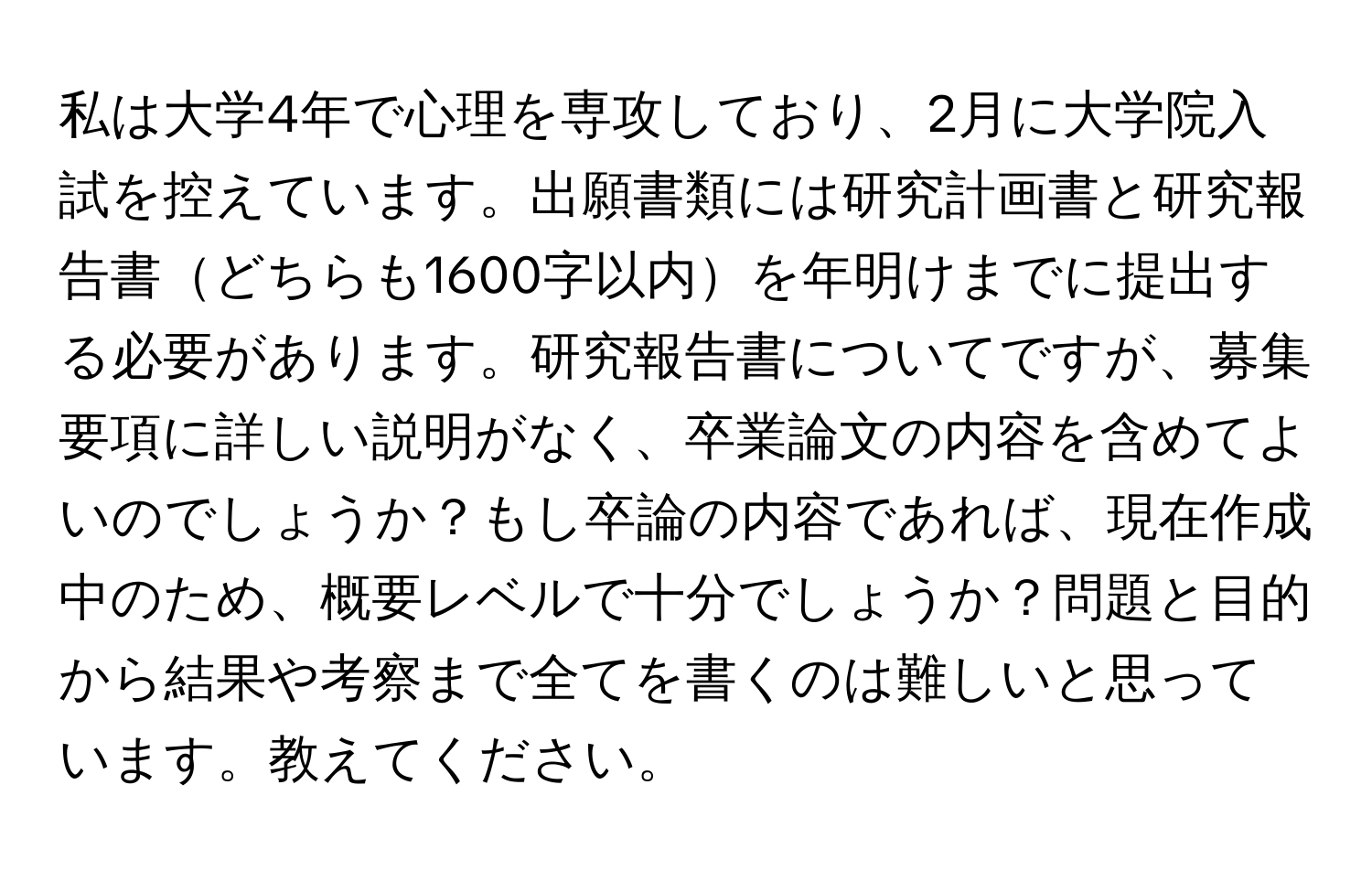 私は大学4年で心理を専攻しており、2月に大学院入試を控えています。出願書類には研究計画書と研究報告書どちらも1600字以内を年明けまでに提出する必要があります。研究報告書についてですが、募集要項に詳しい説明がなく、卒業論文の内容を含めてよいのでしょうか？もし卒論の内容であれば、現在作成中のため、概要レベルで十分でしょうか？問題と目的から結果や考察まで全てを書くのは難しいと思っています。教えてください。