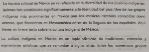 La riqueza cultural de México se ve reflejada en la diversidad de sus pueblos indigenas, 
quienes han contribuido significativamente a la identidad del país. Uno de los grupos 
indigenas más prominentes en México son los mexicas, también conocidos como 
aztecas, que fiorecieron en Mesoamérica antes de la llegada de los españoles. Aquí 
tienes un breve texto sobre la cultura indigena de México: 
La cultura indígena en México es un tapiz vibrante de tradiciones, creencias y 
expresiones artísticas que se remontan a siglos atrás. Entre los numerosos grupos