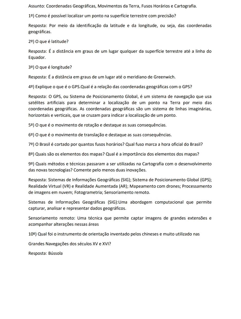 Assunto: Coordenadas Geográficas, Movimentos da Terra, Fusos Horários e Cartografia.
1^(_ circ)) Como é possível localizar um ponto na superfície terrestre com precisão?
Resposta: Por meio da identificação da latitude e da longitude, ou seja, das coordenadas
geográficas.
2^(_ circ)) O que é latitude?
Resposta: É a distância em graus de um lugar qualquer da superfície terrestre até a linha do
Equador.
3^(_ circ)) O que é longitude?
Resposta: É a distância em graus de um lugar até o meridiano de Greenwich.
4^(_ circ)) Explique o que é o GPS.Qual é a relação das coordenadas geográficas com o GPS?
Resposta: O GPS, ou Sistema de Posicionamento Global, é um sistema de navegação que usa
satélites artificiais para determinar a localização de um ponto na Terra por meio das
coordenadas geográficas. As coordenadas geográficas são um sistema de linhas imaginárias,
horizontais e verticais, que se cruzam para indicar a localização de um ponto.
5^(_ circ)) O que é o movimento de rotação e destaque as suas consequências.
6^(_ circ)) O que é o movimento de translação e destaque as suas consequências.
7^(_ circ)) O Brasil é cortado por quantos fusos horários? Qual fuso marca a hora oficial do Brasil?
8^(_ circ)) Quais são os elementos dos mapas? Qual é a importância dos elementos dos mapas?
9^(_ circ)) Quais métodos e técnicas passaram a ser utilizadas na Cartografia com o desenvolvimento
das novas tecnologias? Comente pelo menos duas inovações.
Resposta: Sistemas de Informações Geográficas (SIG); Sistema de Posicionamento Global (GPS);
Realidade Virtual (VR) e Realidade Aumentada (AR); Mapeamento com drones; Processamento
de imagens em nuvem; Fotogrametria; Sensoriamento remoto.
Sistemas de Informações Geográficas (SIG):Uma abordagem computacional que permite
capturar, analisar e representar dados geográficos.
Sensoriamento remoto: Uma técnica que permite captar imagens de grandes extensões e
acompanhar alterações nessas áreas
10^(_ circ)) Qual foi o instrumento de orientação inventado pelos chineses e muito utilizado nas
Grandes Navegações dos séculos XV e XVI?
Resposta: Bússola