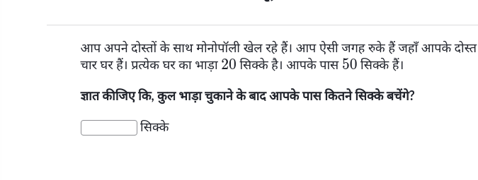 आप अपने दोस्तों के साथ मोनोपॉली खेल रहे हैं। आप ऐसी जगह रुके हैं जहाँ आपके दोस्त 
चार घर हैं। प्रत्येक घर का भाड़ा 20 सिक्के है। आपके पास 50 सिक्के हैं। 
ज्ञात कीजिए कि, कुल भाड़ा चुकाने के बाद आपके पास कितने सिक्के बचेंगे? 
सिक्के