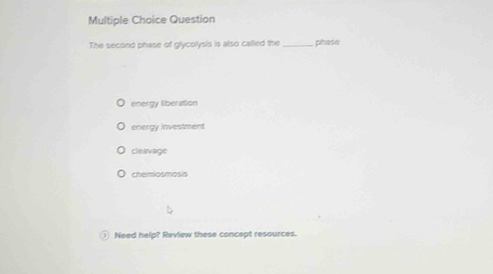 Question
The second phase of glycolysis is also callied the_ phase
energy liberation
energy investment
cleavage
chemiosmosis
Need help? Review these concept resources.