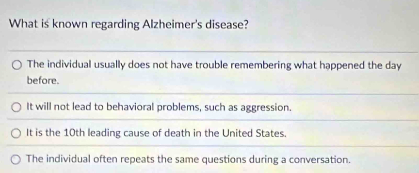 What is known regarding Alzheimer's disease?
The individual usually does not have trouble remembering what happened the day
before.
It will not lead to behavioral problems, such as aggression.
It is the 10th leading cause of death in the United States.
The individual often repeats the same questions during a conversation.