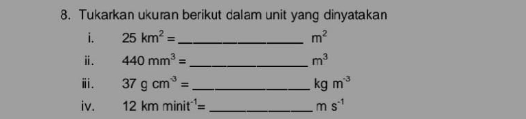 Tukarkan ukuran berikut dalam unit yang dinyatakan 
i. 25km^2= _  m^2
ⅱ. 440mm^3= _ m^3
ⅲ. 37gcm^(-3)= _ kgm^(-3)
iv. 12kmminit^(-1)= _ ms^(-1)