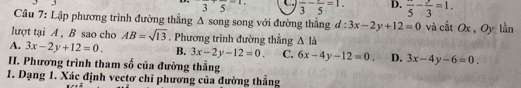 3
3 5^(-1) C frac 3-frac 5=1. D. frac 5-frac 3=1. 
Câu 7: Lập phương trình đường thẳng Δ song song với đường thắng đ : 3x-2y+12=0 và cắt Ox , Oy lần
lượt tại A , B sao cho AB=sqrt(13). Phương trình đường thắng △ I_a
A. 3x-2y+12=0.
B. 3x-2y-12=0. C. 6x-4y-12=0. D. 3x-4y-6=0. 
II. Phương trình tham số của đường thắng
1. Dạng 1. Xác định vectơ chỉ phương của đường thắng