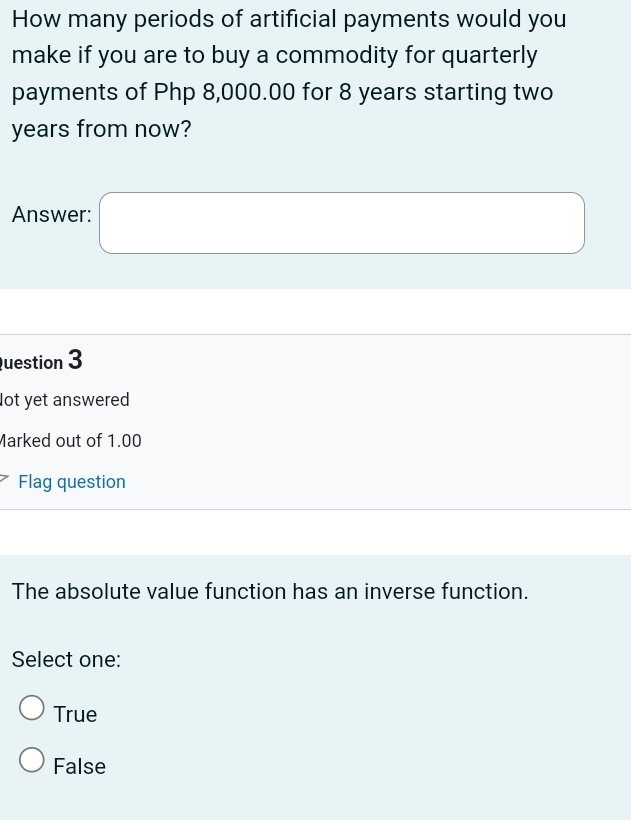 How many periods of artificial payments would you
make if you are to buy a commodity for quarterly
payments of Php 8,000.00 for 8 years starting two
years from now?
Answer: □ 
uestion 3
lot yet answered
Marked out of 1.00
Flag question
The absolute value function has an inverse function.
Select one:
True
False