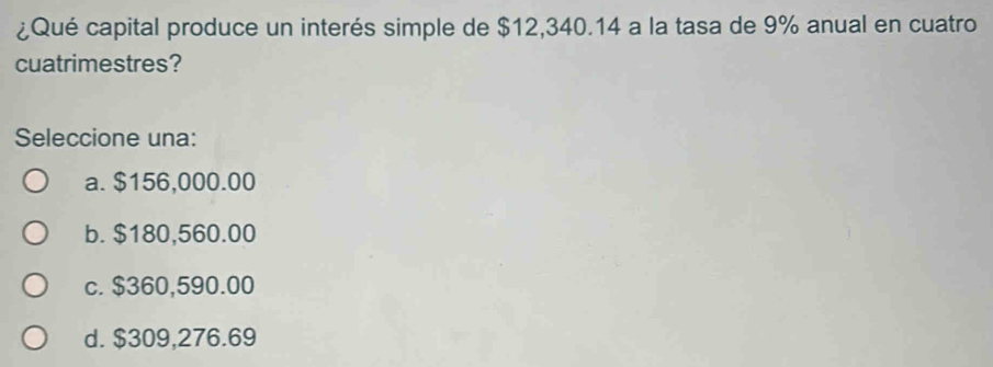 ¿Qué capital produce un interés simple de $12,340.14 a la tasa de 9% anual en cuatro
cuatrimestres?
Seleccione una:
a. $156,000.00
b. $180,560.00
c. $360,590.00
d. $309,276.69