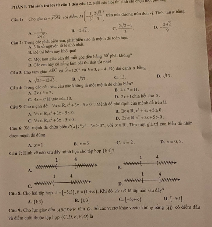 PHAN I. Thí sinh trả lời từ câu 1 đến câu 12. Mỗi câu hôi thí sinh chỉ chốn hột ph
Câu 1: Cho góc a=widehat xOM với điễm M(- 1/3 ; 2sqrt(2)/3 ) trên nửa đường tròn đơn vị. Tính tan α bằng
A. - 1/2sqrt(2) . B. -2sqrt(2). C.  (2sqrt(2)-1)/3 . D. - 2sqrt(2)/9 .
Câu 2: Trong các phát biểu sau, phát biểu não là mệnh đề toán học.
A. 3 là số nguyên tố lẻ nhỏ nhất.
B. Đề thi hôm nay khó quá!
C. Một tam giác cân thì mỗi góc đều bằng 60° phải không?
D. Các em hãy cố gắng làm bài thi thật tốt nhé!
Câu 3: Cho tam giác ABC có widehat A=120° và b=3,c=4. Độ dài cạnh a bằng
A. sqrt(25-12sqrt 3). B. sqrt(37). C. 13 . D. sqrt(13).
Câu 4: Trong các cầu sau, câu nào không là một mệnh đề chứa biến?
B. 4+7=11.
A. 2x+5=7.
C. 4x-x^21 là ước cia10. D. 2x+1 chia hết cho 5 .
Câu 5: Cho mệnh đề: “ forall x∈ R,x^2+3x+5>0 '' Mệnh đề phủ định của mệnh đề trên là
A. forall x∈ R,x^2+3x+5≤ 0. B. exists x∈ R,x^2+3x+5≤ 0.
C. forall x∈ R,x^2+3x+5<0. D. exists x∈ R,x^2+3x+5>0.
Câu 6: Xét mệnh đề chứa biến P(x):''x^2-3x≥ 0'' , với x∈ R. Tìm một giá trị của biến để nhận
được mệnh đề đúng.
A. x=1. B. x=5. C. x=2. D. x=0.5.
Câu 7: Hình vẽ nào sau đây minh họa cho tập hợp (1;4] ?
A.
B.
C.
Câu 8: Cho hai tập hợp A=[-5;3),B=(1;+∈fty ) , Khi đó A∩ B là tập nào sau đây?
A. (1:3) B. (1;3] C. [-5;+∈fty ) D. [-5;1]
Câu 9: Cho lục giác đều ABCDEF tâm O. Số các vectơ khác vectơ-không bằng vector AB có điểm đầu
và điểm cuối thuộc tập hợp  C,D,E,F,O là