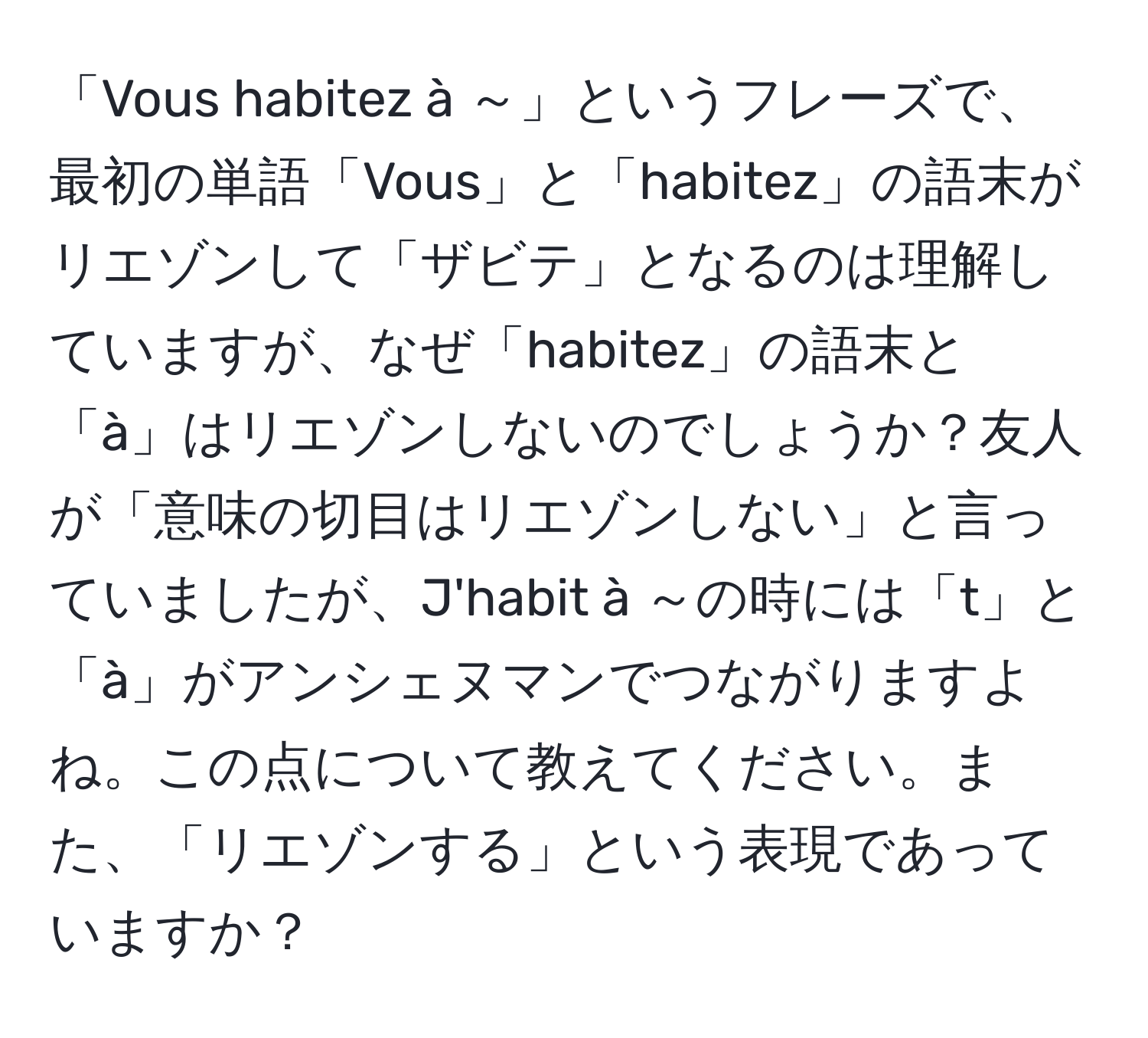 「Vous habitez à ～」というフレーズで、最初の単語「Vous」と「habitez」の語末がリエゾンして「ザビテ」となるのは理解していますが、なぜ「habitez」の語末と「à」はリエゾンしないのでしょうか？友人が「意味の切目はリエゾンしない」と言っていましたが、J'habit à ～の時には「t」と「à」がアンシェヌマンでつながりますよね。この点について教えてください。また、「リエゾンする」という表現であっていますか？